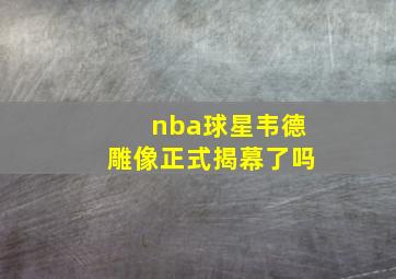 nba球星韦德雕像正式揭幕了吗