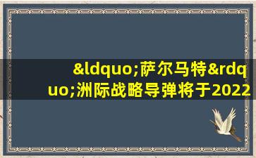 “萨尔马特”洲际战略导弹将于2022年列装俄军