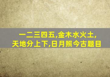 一二三四五,金木水火土,天地分上下,日月照今古题目