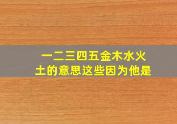 一二三四五金木水火土的意思这些因为他是