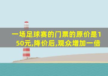 一场足球赛的门票的原价是150元,降价后,观众增加一倍