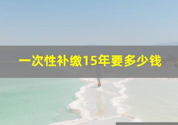 一次性补缴15年要多少钱