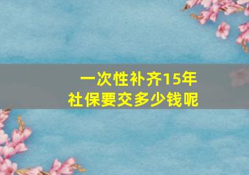 一次性补齐15年社保要交多少钱呢