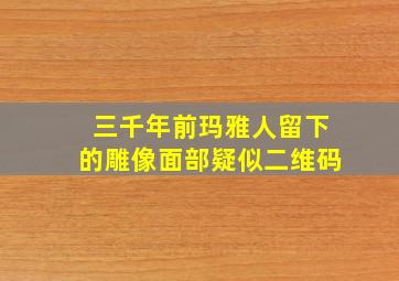 三千年前玛雅人留下的雕像面部疑似二维码