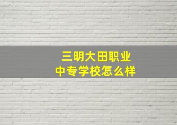 三明大田职业中专学校怎么样