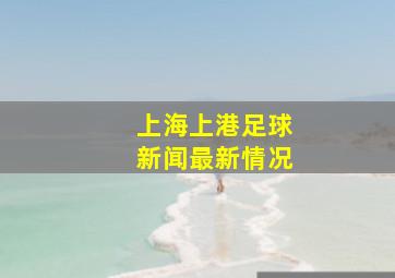 上海上港足球新闻最新情况