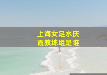 上海女足水庆霞教练组是谁