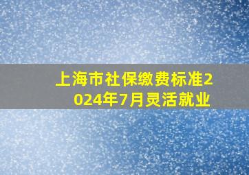 上海市社保缴费标准2024年7月灵活就业