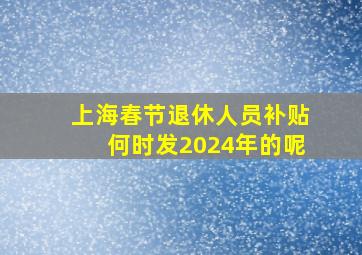 上海春节退休人员补贴何时发2024年的呢