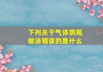 下列关于气体钢瓶做法错误的是什么