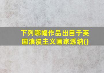 下列哪幅作品出自于英国浪漫主义画家透纳()