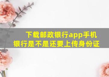 下载邮政银行app手机银行是不是还要上传身份证