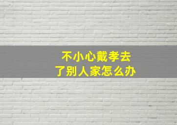 不小心戴孝去了别人家怎么办