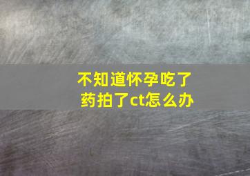 不知道怀孕吃了药拍了ct怎么办