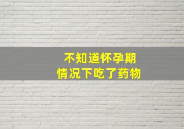 不知道怀孕期情况下吃了药物