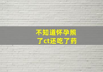 不知道怀孕照了ct还吃了药