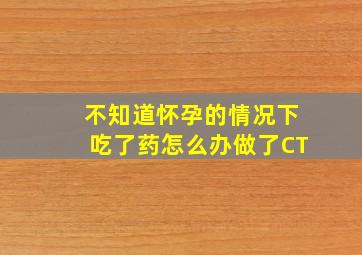 不知道怀孕的情况下吃了药怎么办做了CT