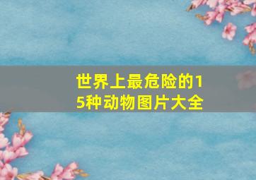 世界上最危险的15种动物图片大全