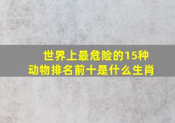 世界上最危险的15种动物排名前十是什么生肖