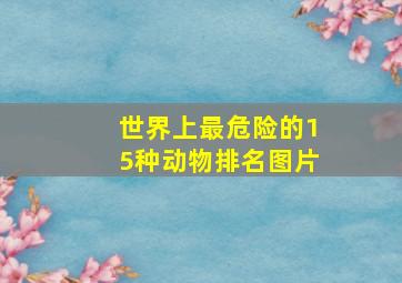 世界上最危险的15种动物排名图片