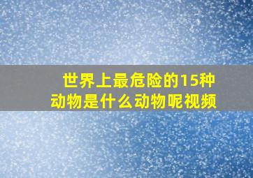 世界上最危险的15种动物是什么动物呢视频