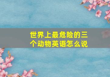 世界上最危险的三个动物英语怎么说