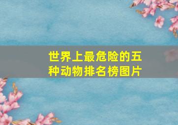 世界上最危险的五种动物排名榜图片