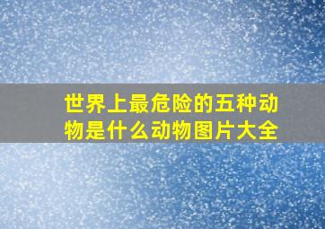 世界上最危险的五种动物是什么动物图片大全