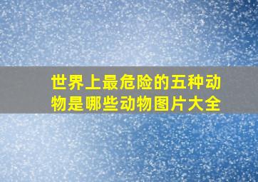 世界上最危险的五种动物是哪些动物图片大全