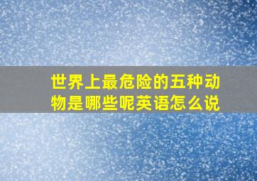 世界上最危险的五种动物是哪些呢英语怎么说