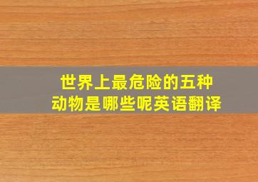 世界上最危险的五种动物是哪些呢英语翻译