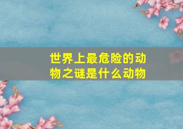 世界上最危险的动物之谜是什么动物