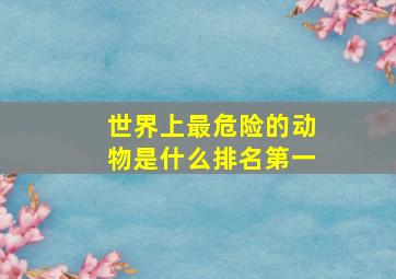 世界上最危险的动物是什么排名第一