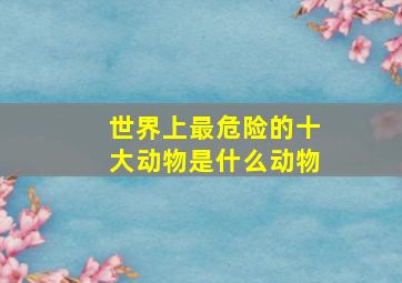 世界上最危险的十大动物是什么动物