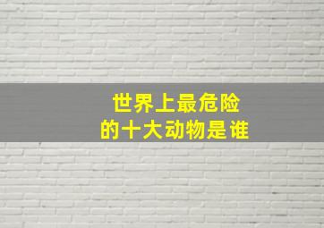 世界上最危险的十大动物是谁