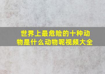 世界上最危险的十种动物是什么动物呢视频大全