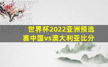 世界杯2022亚洲预选赛中国vs澳大利亚比分