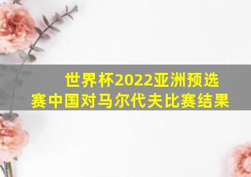 世界杯2022亚洲预选赛中国对马尔代夫比赛结果