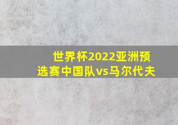 世界杯2022亚洲预选赛中国队vs马尔代夫