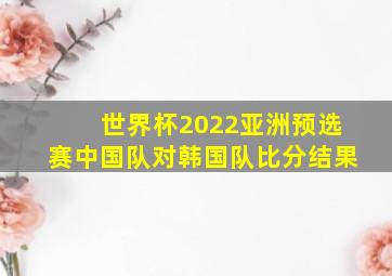 世界杯2022亚洲预选赛中国队对韩国队比分结果