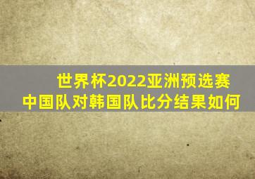 世界杯2022亚洲预选赛中国队对韩国队比分结果如何