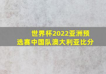 世界杯2022亚洲预选赛中国队澳大利亚比分