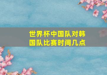 世界杯中国队对韩国队比赛时间几点