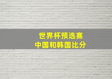 世界杯预选赛中国和韩国比分