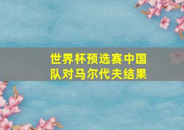 世界杯预选赛中国队对马尔代夫结果