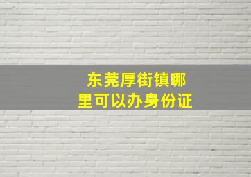 东莞厚街镇哪里可以办身份证