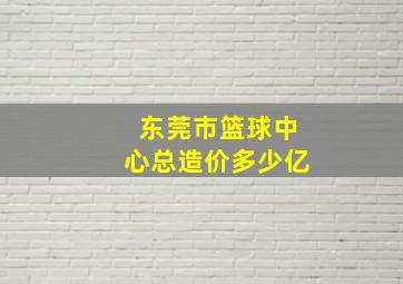 东莞市篮球中心总造价多少亿