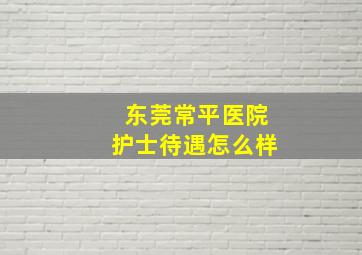 东莞常平医院护士待遇怎么样