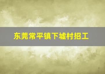 东莞常平镇下墟村招工