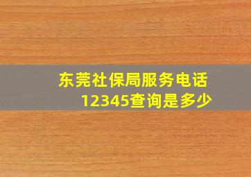 东莞社保局服务电话12345查询是多少